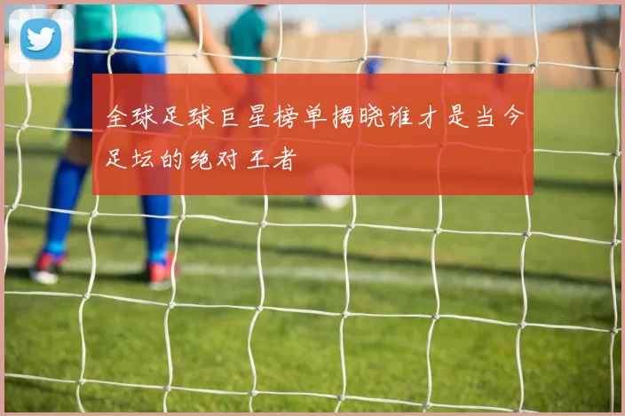 全球足球巨星榜单揭晓谁才是当今足坛的绝对王者