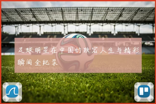 足球明星在中国的跌宕人生与精彩瞬间全纪录
