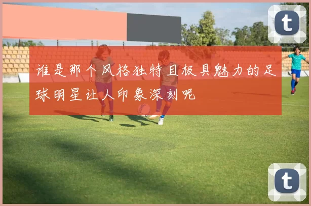 谁是那个风格独特且极具魅力的足球明星让人印象深刻呢