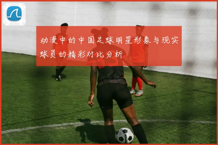 动漫中的中国足球明星形象与现实球员的精彩对比分析