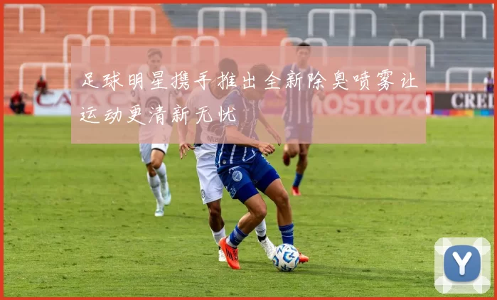 足球明星携手推出全新除臭喷雾让运动更清新无忧