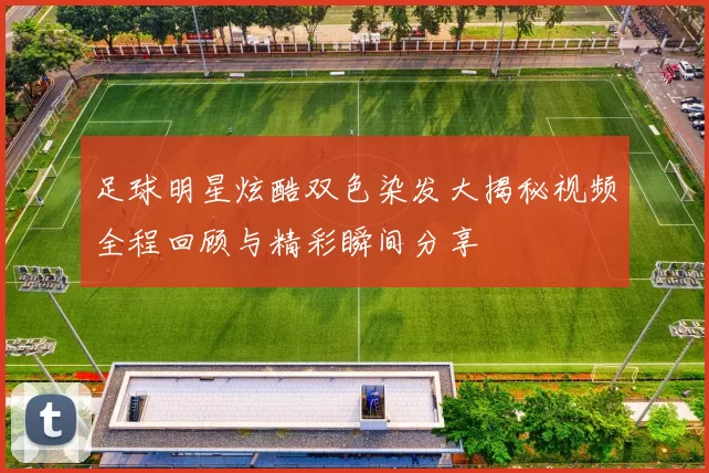 足球明星炫酷双色染发大揭秘视频全程回顾与精彩瞬间分享