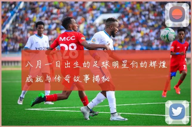 八月一日出生的足球明星们的辉煌成就与传奇故事揭秘