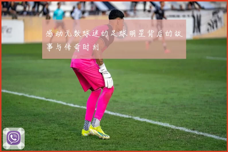 感动无数球迷的足球明星背后的故事与传奇时刻