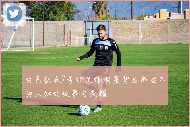白色秋衣7号的足球明星背后那些不为人知的故事与荣耀