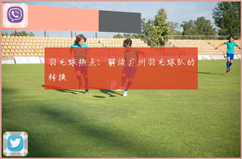 羽毛球热点：解读广州羽毛球队的转换