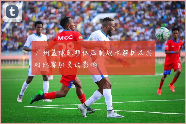 广州篮球队整体压制战术解析及其对比赛胜负的影响