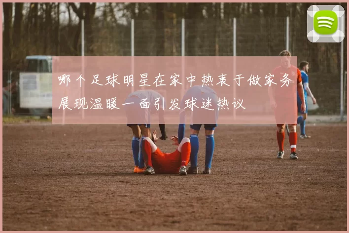 哪个足球明星在家中热衷于做家务展现温暖一面引发球迷热议