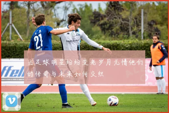当足球明星纷纷变老岁月无情他们的传奇与未来如何交织