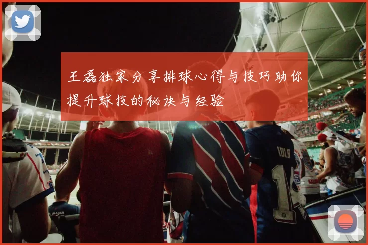 王磊独家分享排球心得与技巧助你提升球技的秘诀与经验