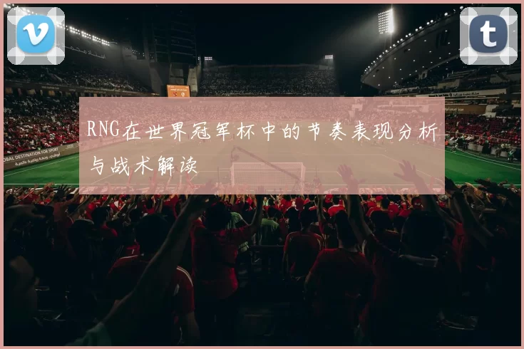 RNG在世界冠军杯中的节奏表现分析与战术解读