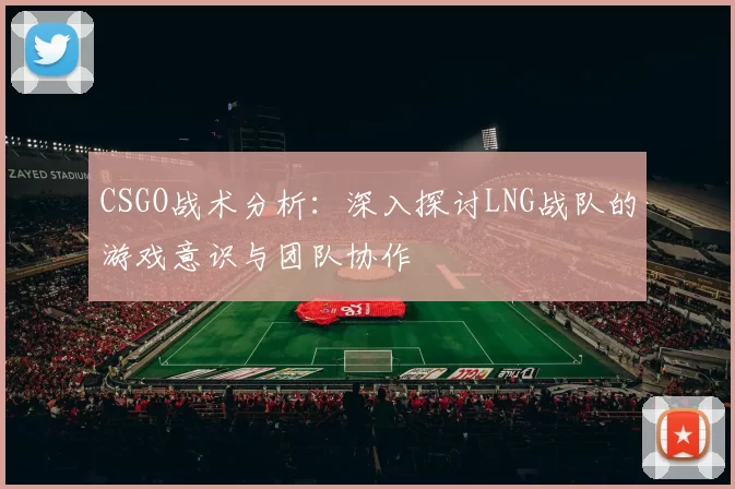 CSGO战术分析：深入探讨LNG战队的游戏意识与团队协作