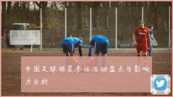 中国足球明星参访活动盘点与影响力分析