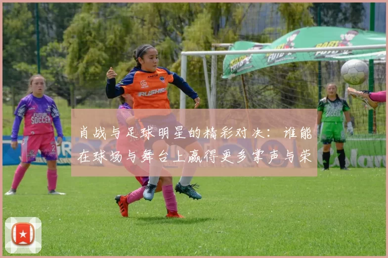 肖战与足球明星的精彩对决：谁能在球场与舞台上赢得更多掌声与荣耀