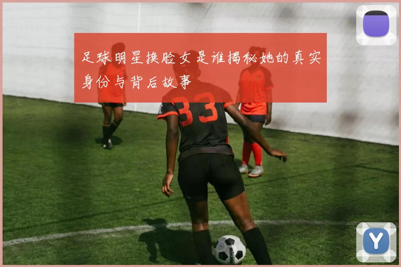 足球明星换脸女是谁揭秘她的真实身份与背后故事