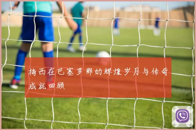 梅西在巴塞罗那的辉煌岁月与传奇成就回顾