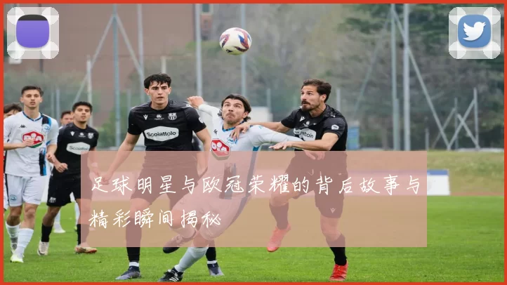 足球明星与欧冠荣耀的背后故事与精彩瞬间揭秘