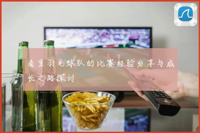 南京羽毛球队的比赛经验分享与成长之路探讨