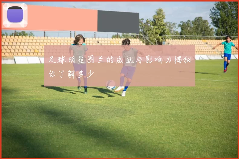 足球明星图兰的成就与影响力揭秘你了解多少