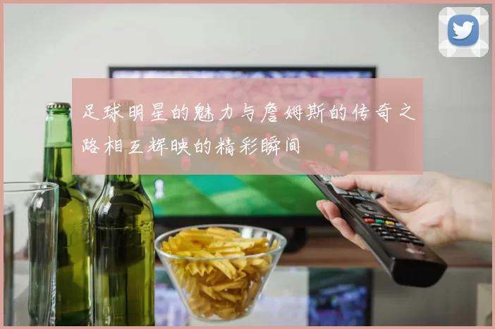 足球明星的魅力与詹姆斯的传奇之路相互辉映的精彩瞬间