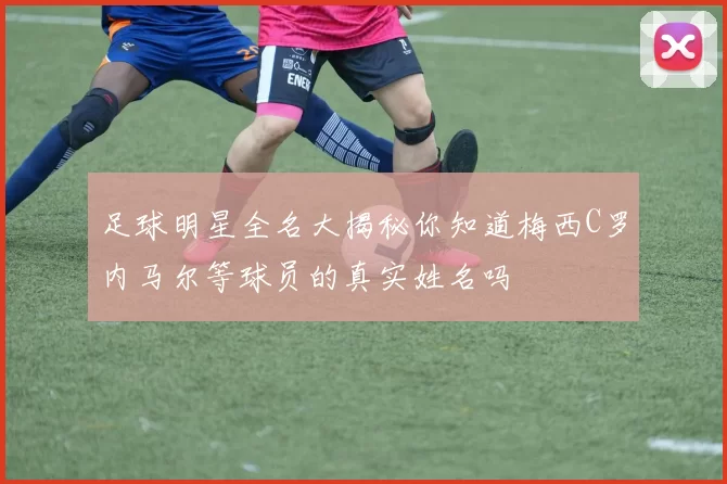 足球明星全名大揭秘你知道梅西C罗内马尔等球员的真实姓名吗
