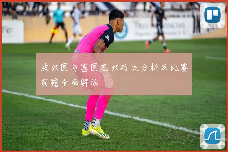 波尔图与塞图巴尔对决分析及比赛前瞻全面解读