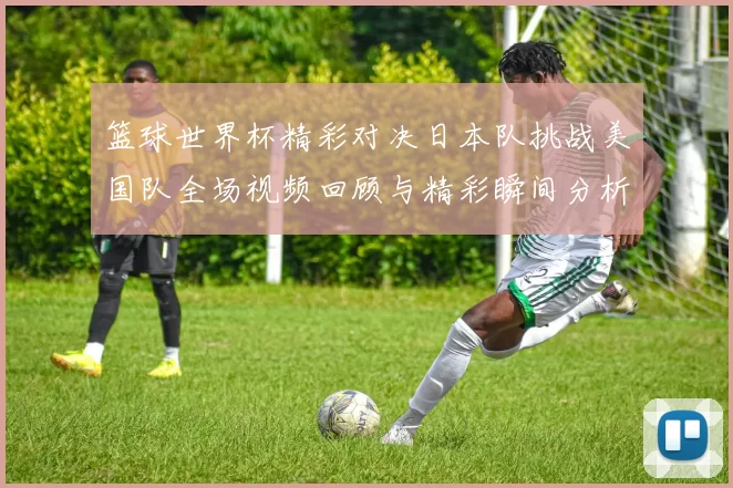 篮球世界杯精彩对决日本队挑战美国队全场视频回顾与精彩瞬间分析