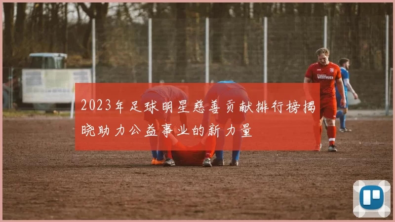 2023年足球明星慈善贡献排行榜揭晓助力公益事业的新力量