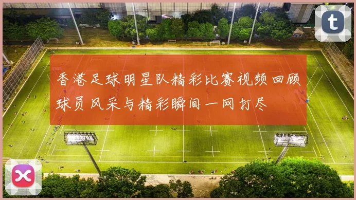 香港足球明星队精彩比赛视频回顾球员风采与精彩瞬间一网打尽