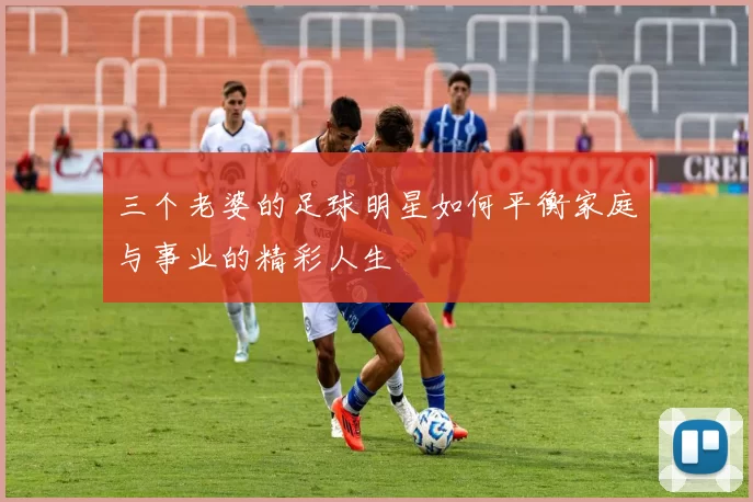 三个老婆的足球明星如何平衡家庭与事业的精彩人生