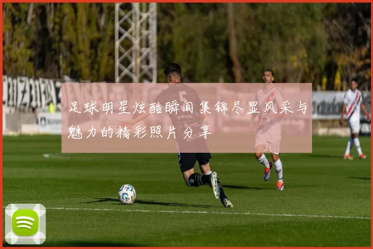足球明星炫酷瞬间集锦尽显风采与魅力的精彩照片分享