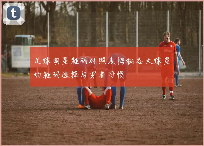 足球明星鞋码对照表揭秘各大球星的鞋码选择与穿着习惯