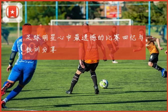 足球明星心中最遗憾的比赛回忆与教训分享