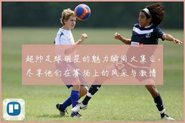 超帅足球明星的魅力瞬间大集合，尽享他们在赛场上的风采与激情
