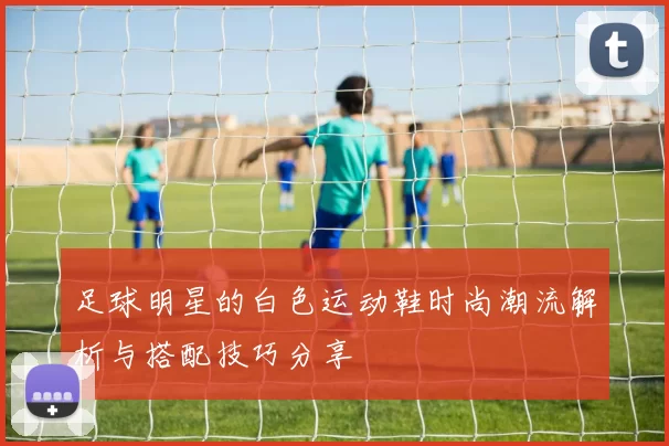 足球明星的白色运动鞋时尚潮流解析与搭配技巧分享
