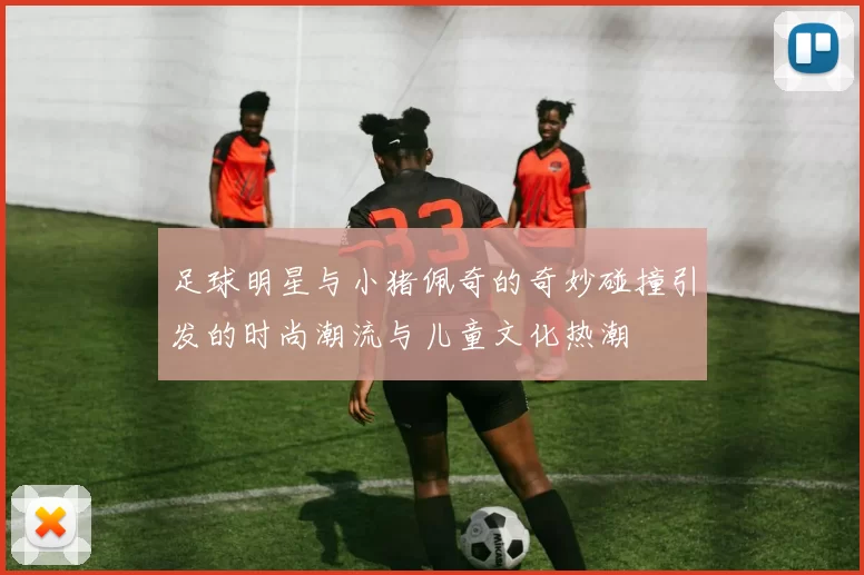 足球明星与小猪佩奇的奇妙碰撞引发的时尚潮流与儿童文化热潮