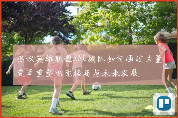 热议英雄联盟RNG战队如何通过力量变革重塑电竞格局与未来发展