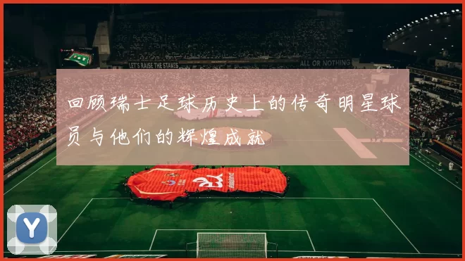 回顾瑞士足球历史上的传奇明星球员与他们的辉煌成就