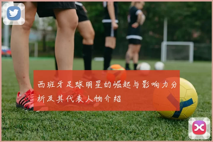 西班牙足球明星的崛起与影响力分析及其代表人物介绍