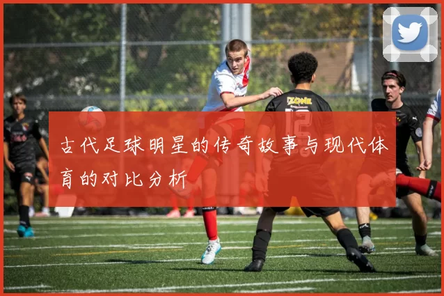 古代足球明星的传奇故事与现代体育的对比分析