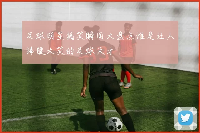 足球明星搞笑瞬间大盘点谁是让人捧腹大笑的足球天才