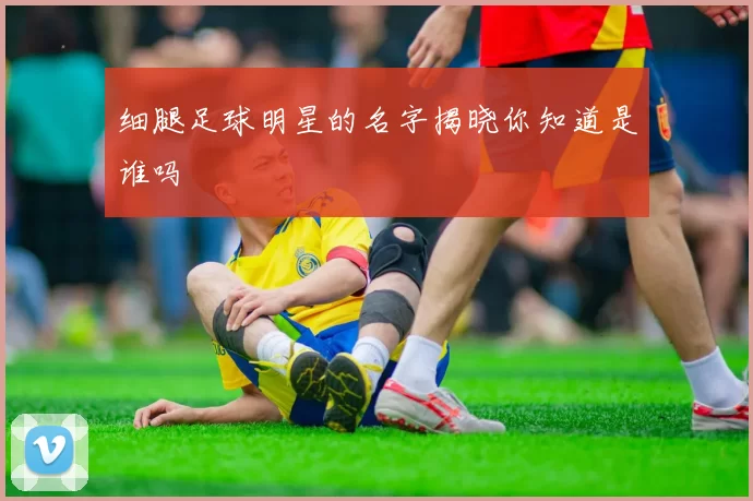 细腿足球明星的名字揭晓你知道是谁吗