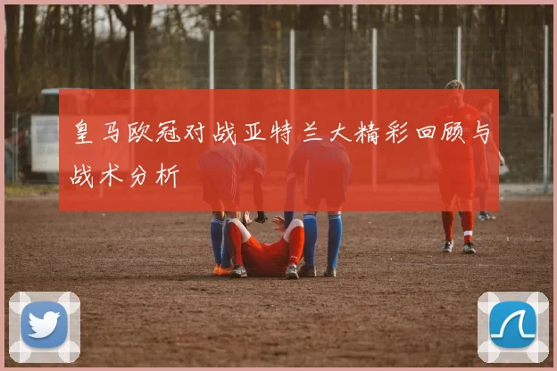 皇马欧冠对战亚特兰大精彩回顾与战术分析