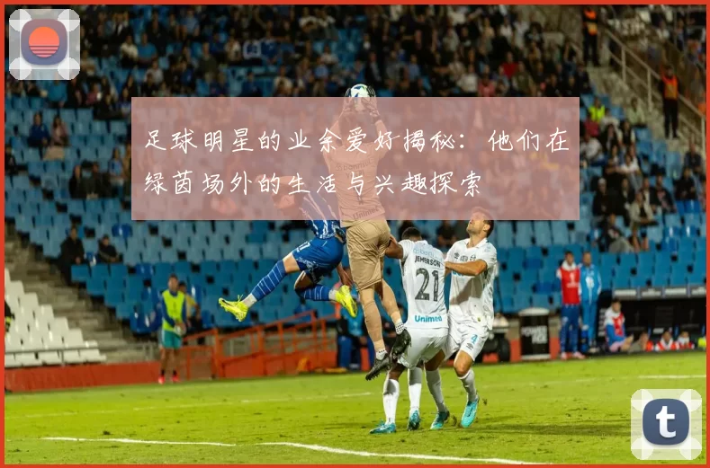 足球明星的业余爱好揭秘：他们在绿茵场外的生活与兴趣探索