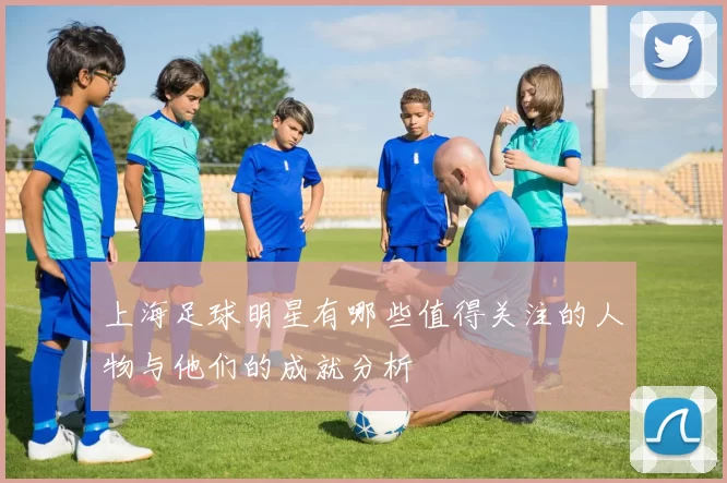 上海足球明星有哪些值得关注的人物与他们的成就分析