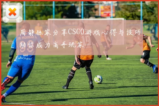 周静独家分享CSGO游戏心得与技巧助你成为高手玩家