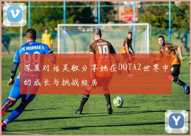 深度对话吴敏分享她在DOTA2世界中的成长与挑战经历
