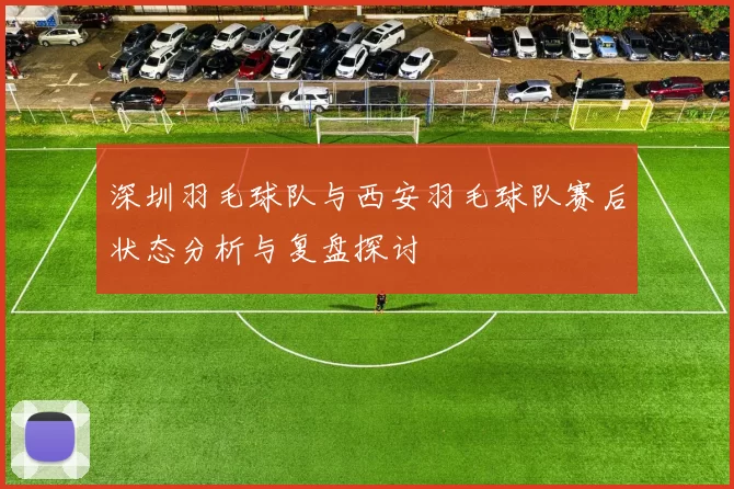 深圳羽毛球队与西安羽毛球队赛后状态分析与复盘探讨