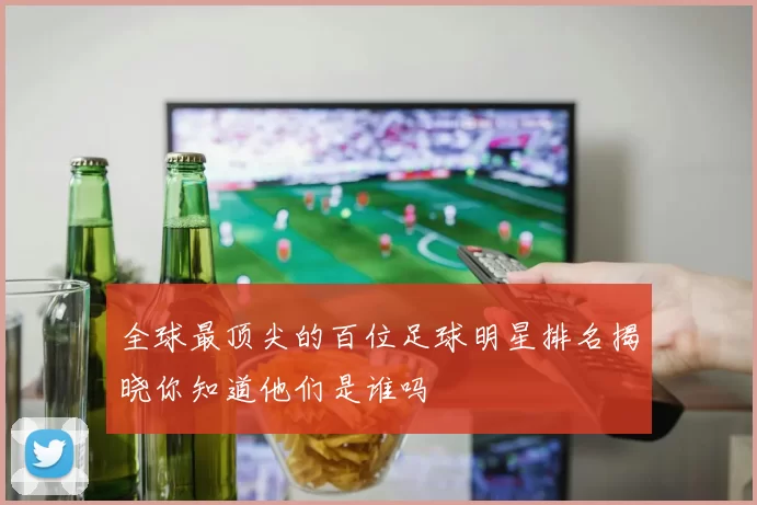 全球最顶尖的百位足球明星排名揭晓你知道他们是谁吗