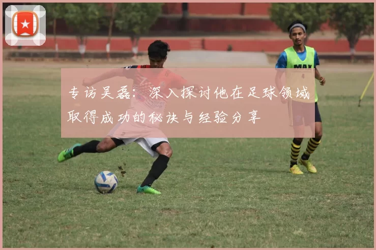 专访吴磊：深入探讨他在足球领域取得成功的秘诀与经验分享